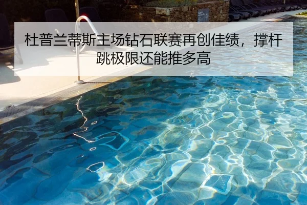 杜普兰蒂斯主场钻石联赛再创佳绩，撑杆跳极限还能推多高