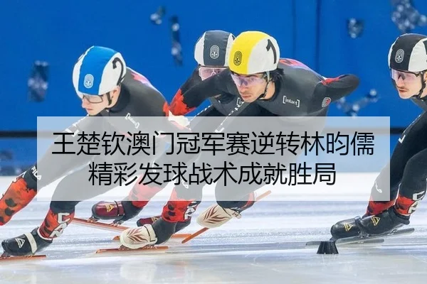 王楚钦澳门冠军赛逆转林昀儒 精彩发球战术成就胜局