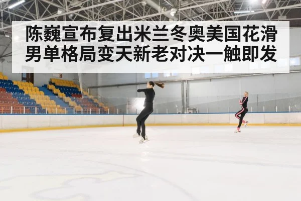 陈巍宣布复出米兰冬奥美国花滑男单格局变天新老对决一触即发