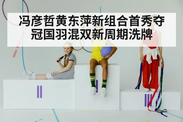 冯彦哲黄东萍新组合首秀夺冠国羽混双新周期洗牌