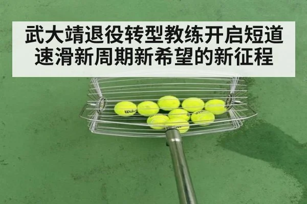 武大靖退役转型教练开启短道速滑新周期新希望的新征程